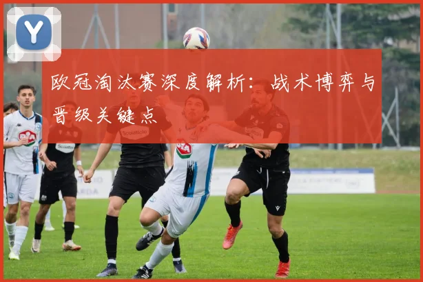 欧冠淘汰赛深度解析：战术博弈与晋级关键点