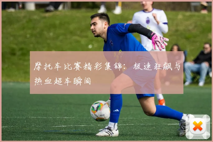 摩托车比赛精彩集锦：极速狂飙与热血超车瞬间