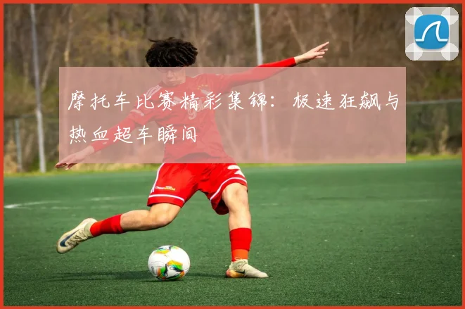 摩托车比赛精彩集锦：极速狂飙与热血超车瞬间