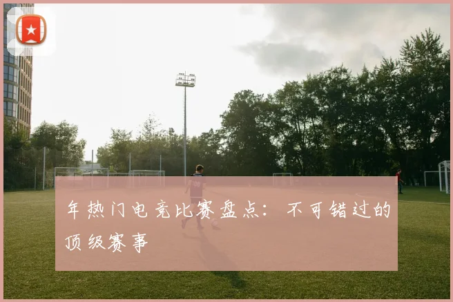 年热门电竞比赛盘点:不可错过的顶级赛事