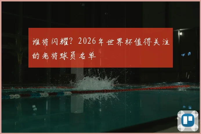 谁将闪耀？2026年世界杯值得关注的老将球员名单