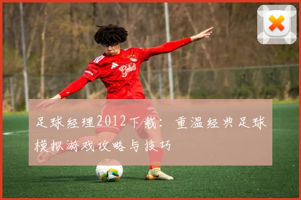 足球经理2012下载：重温经典足球模拟游戏攻略与技巧