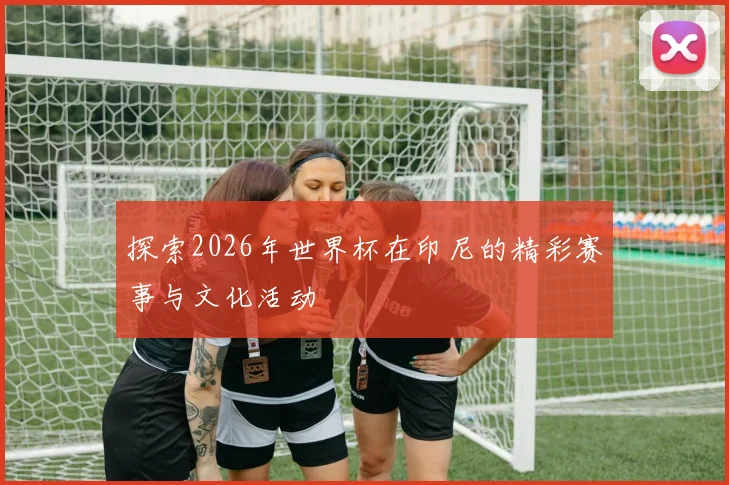 探索2026年世界杯在印尼的精彩赛事与文化活动